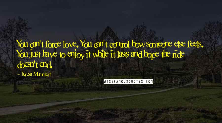 Teresa Mummert Quotes: You can't force love. You can't control how someone else feels. You just have to enjoy it while it lasts and hope the ride doesn't end.