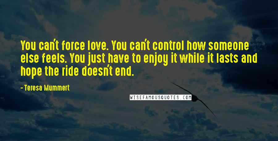 Teresa Mummert Quotes: You can't force love. You can't control how someone else feels. You just have to enjoy it while it lasts and hope the ride doesn't end.