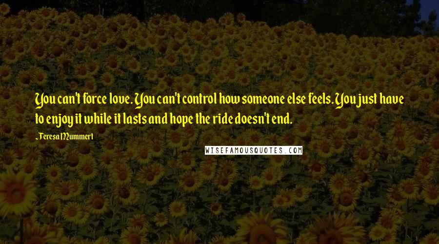 Teresa Mummert Quotes: You can't force love. You can't control how someone else feels. You just have to enjoy it while it lasts and hope the ride doesn't end.