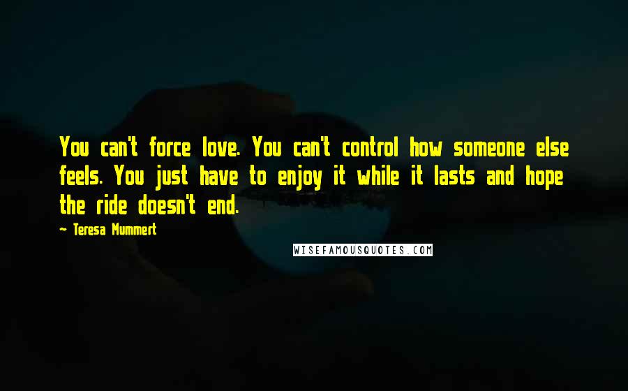 Teresa Mummert Quotes: You can't force love. You can't control how someone else feels. You just have to enjoy it while it lasts and hope the ride doesn't end.