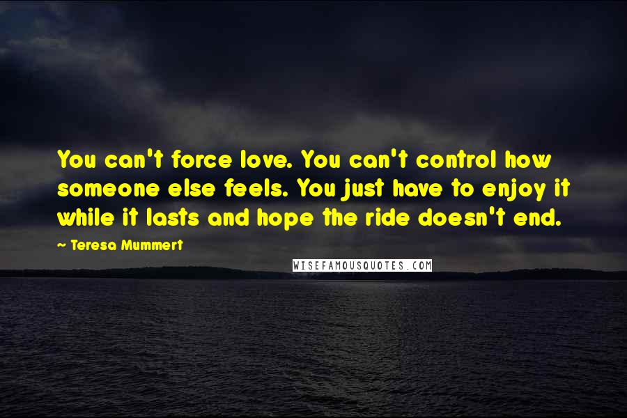 Teresa Mummert Quotes: You can't force love. You can't control how someone else feels. You just have to enjoy it while it lasts and hope the ride doesn't end.