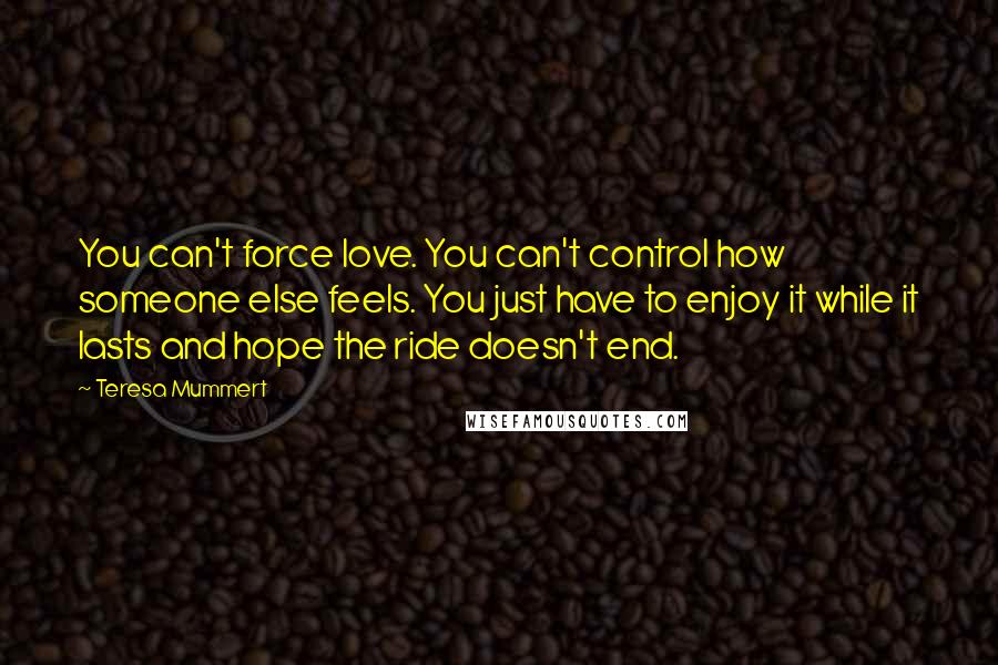 Teresa Mummert Quotes: You can't force love. You can't control how someone else feels. You just have to enjoy it while it lasts and hope the ride doesn't end.