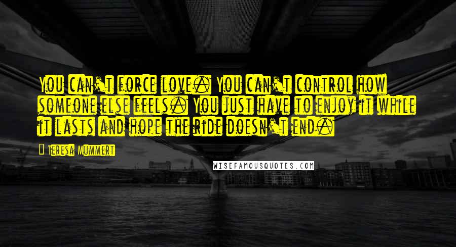 Teresa Mummert Quotes: You can't force love. You can't control how someone else feels. You just have to enjoy it while it lasts and hope the ride doesn't end.