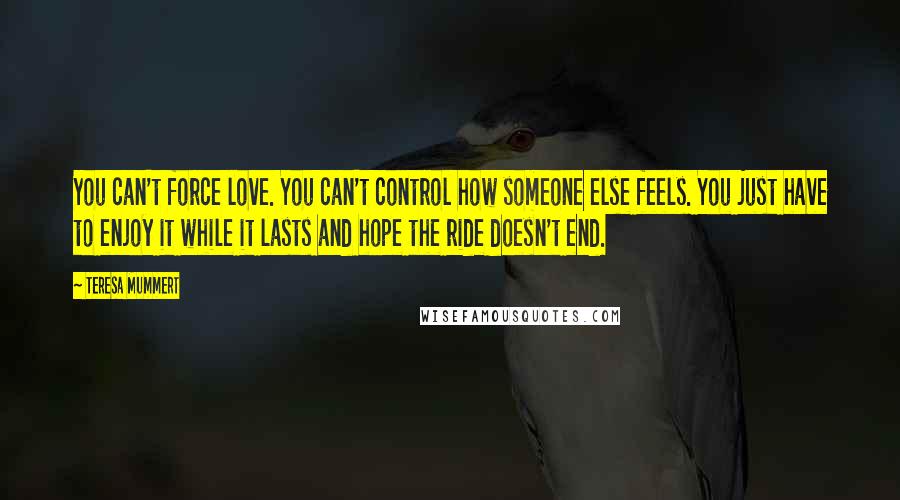 Teresa Mummert Quotes: You can't force love. You can't control how someone else feels. You just have to enjoy it while it lasts and hope the ride doesn't end.