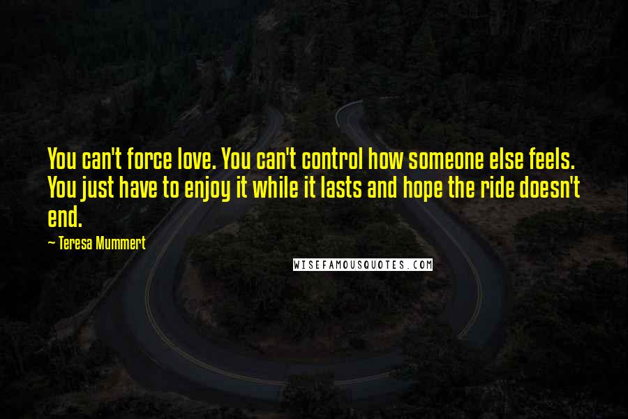 Teresa Mummert Quotes: You can't force love. You can't control how someone else feels. You just have to enjoy it while it lasts and hope the ride doesn't end.