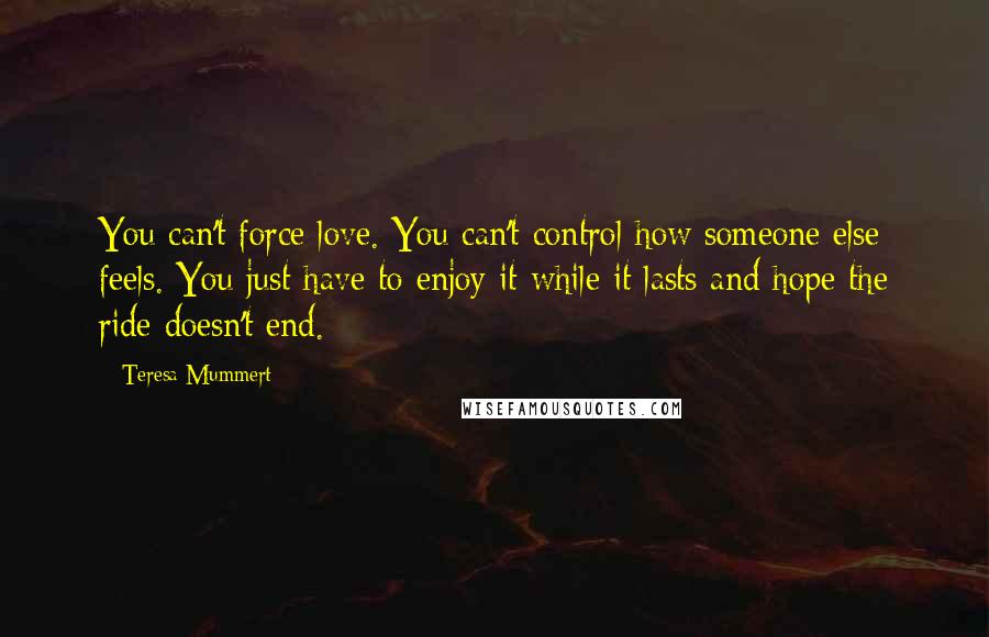 Teresa Mummert Quotes: You can't force love. You can't control how someone else feels. You just have to enjoy it while it lasts and hope the ride doesn't end.