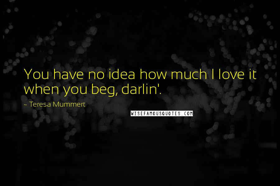 Teresa Mummert Quotes: You have no idea how much I love it when you beg, darlin'.