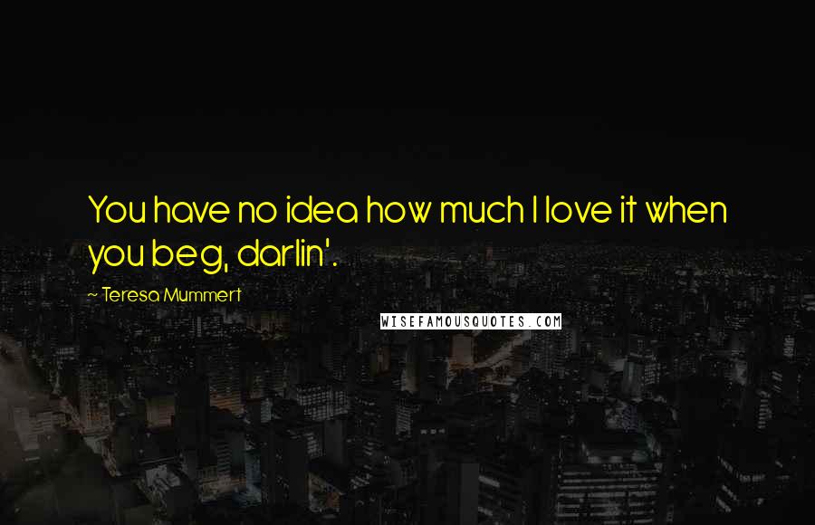 Teresa Mummert Quotes: You have no idea how much I love it when you beg, darlin'.