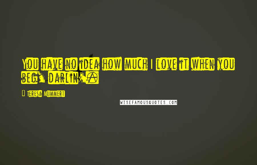 Teresa Mummert Quotes: You have no idea how much I love it when you beg, darlin'.