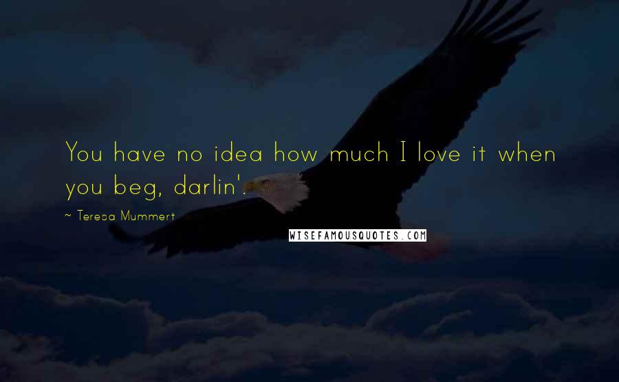 Teresa Mummert Quotes: You have no idea how much I love it when you beg, darlin'.