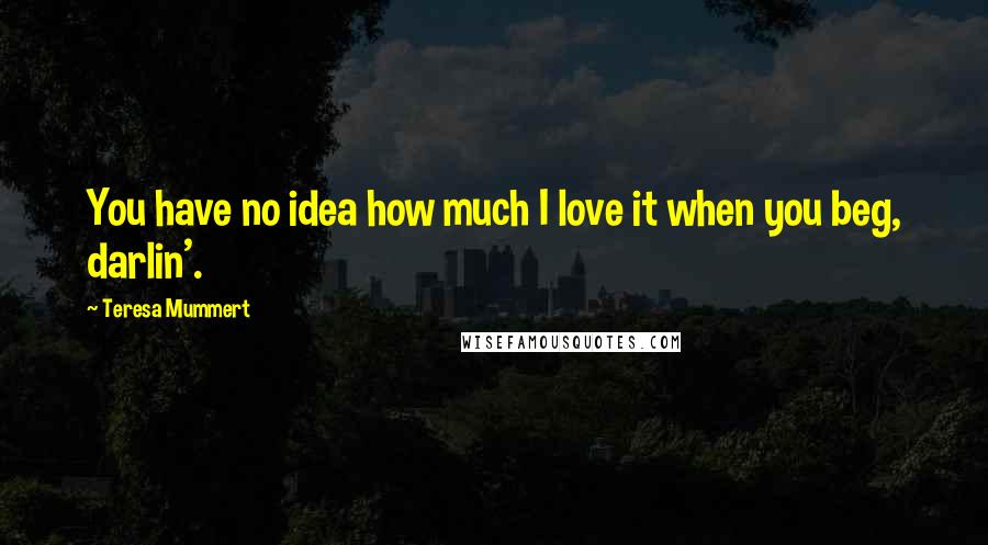 Teresa Mummert Quotes: You have no idea how much I love it when you beg, darlin'.