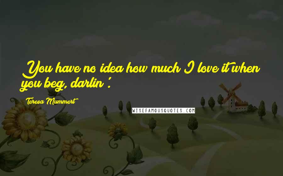 Teresa Mummert Quotes: You have no idea how much I love it when you beg, darlin'.