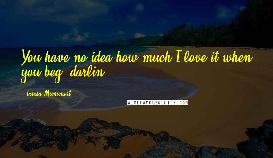 Teresa Mummert Quotes: You have no idea how much I love it when you beg, darlin'.