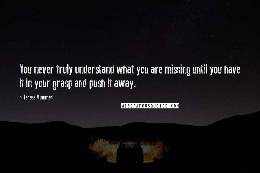 Teresa Mummert Quotes: You never truly understand what you are missing until you have it in your grasp and push it away.