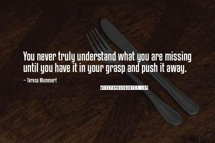 Teresa Mummert Quotes: You never truly understand what you are missing until you have it in your grasp and push it away.