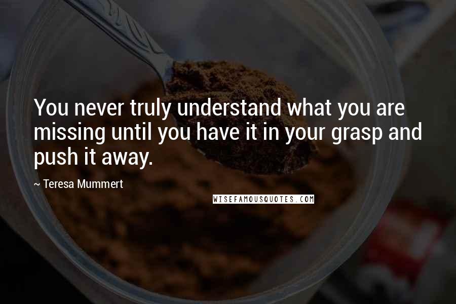 Teresa Mummert Quotes: You never truly understand what you are missing until you have it in your grasp and push it away.