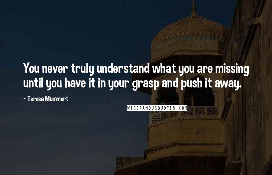 Teresa Mummert Quotes: You never truly understand what you are missing until you have it in your grasp and push it away.