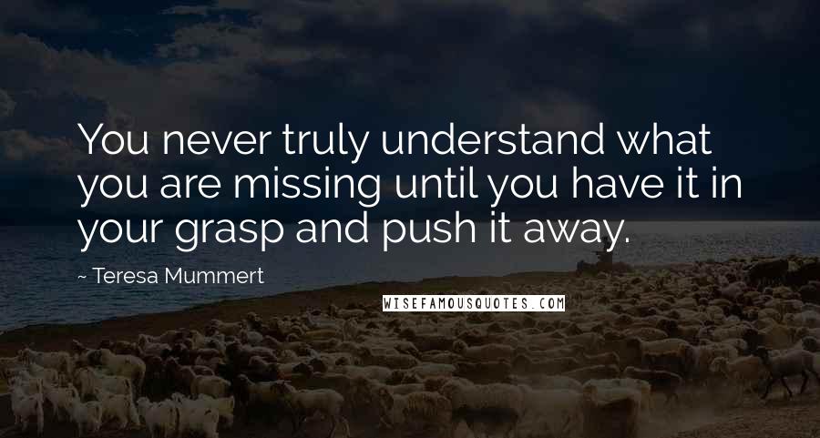 Teresa Mummert Quotes: You never truly understand what you are missing until you have it in your grasp and push it away.