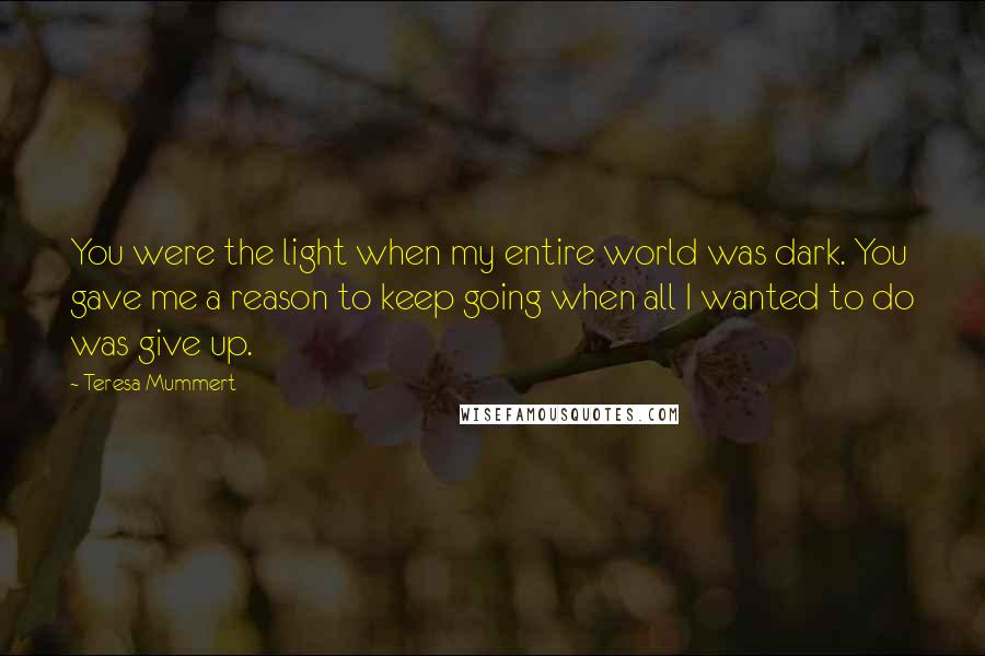 Teresa Mummert Quotes: You were the light when my entire world was dark. You gave me a reason to keep going when all I wanted to do was give up.