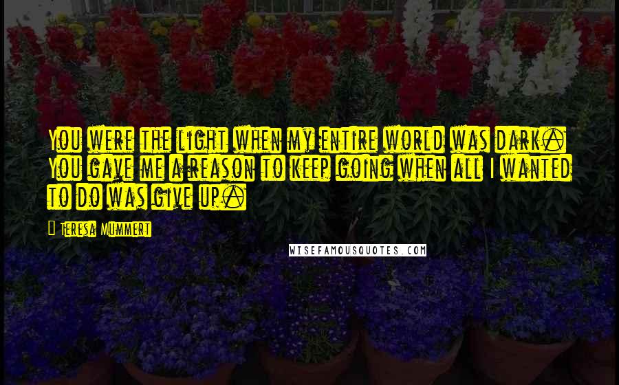 Teresa Mummert Quotes: You were the light when my entire world was dark. You gave me a reason to keep going when all I wanted to do was give up.