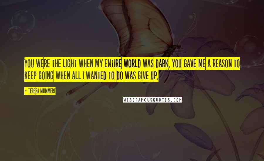 Teresa Mummert Quotes: You were the light when my entire world was dark. You gave me a reason to keep going when all I wanted to do was give up.