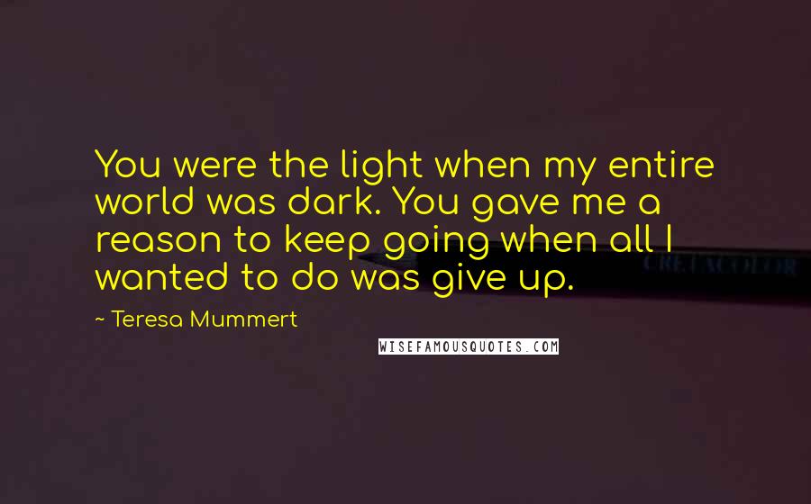 Teresa Mummert Quotes: You were the light when my entire world was dark. You gave me a reason to keep going when all I wanted to do was give up.