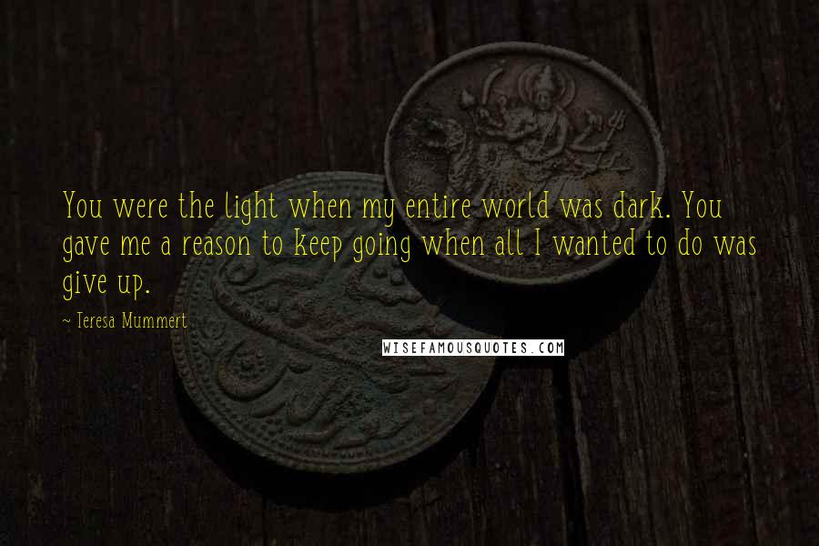 Teresa Mummert Quotes: You were the light when my entire world was dark. You gave me a reason to keep going when all I wanted to do was give up.