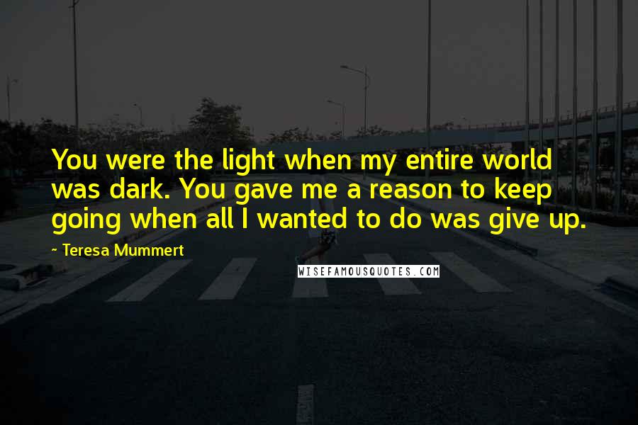 Teresa Mummert Quotes: You were the light when my entire world was dark. You gave me a reason to keep going when all I wanted to do was give up.