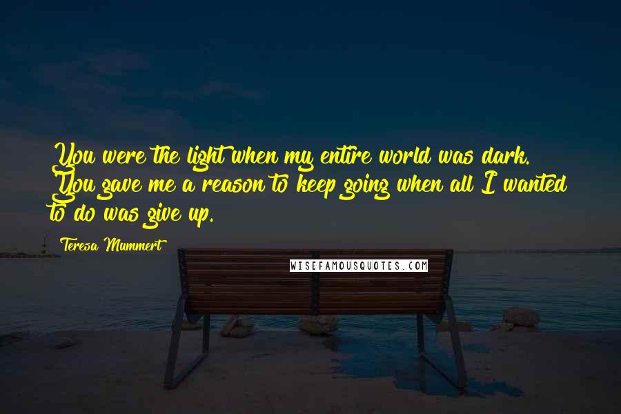 Teresa Mummert Quotes: You were the light when my entire world was dark. You gave me a reason to keep going when all I wanted to do was give up.