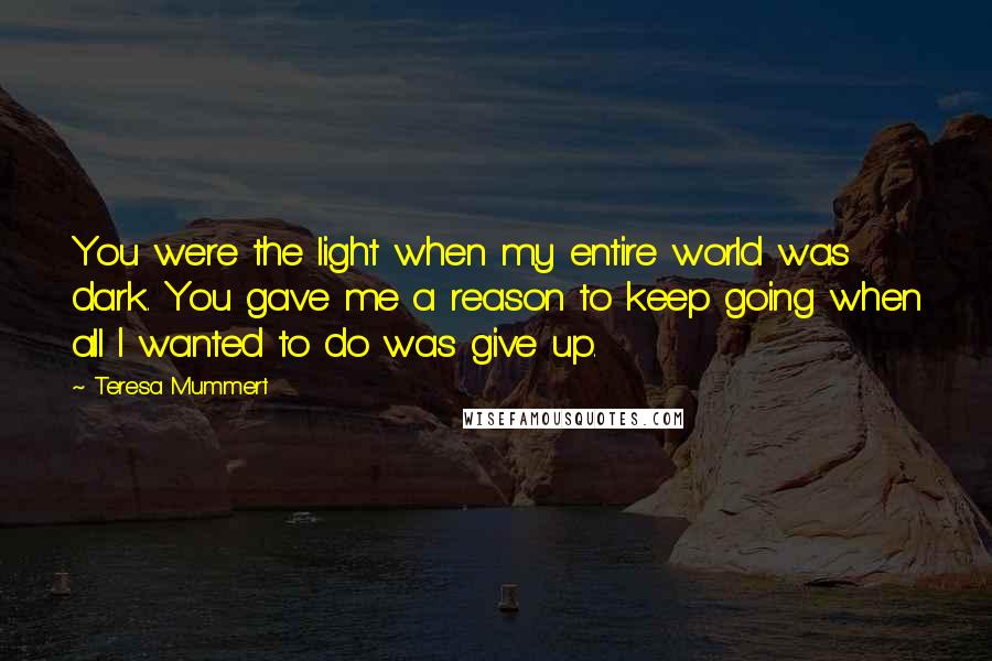 Teresa Mummert Quotes: You were the light when my entire world was dark. You gave me a reason to keep going when all I wanted to do was give up.