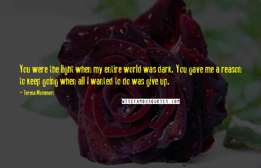 Teresa Mummert Quotes: You were the light when my entire world was dark. You gave me a reason to keep going when all I wanted to do was give up.