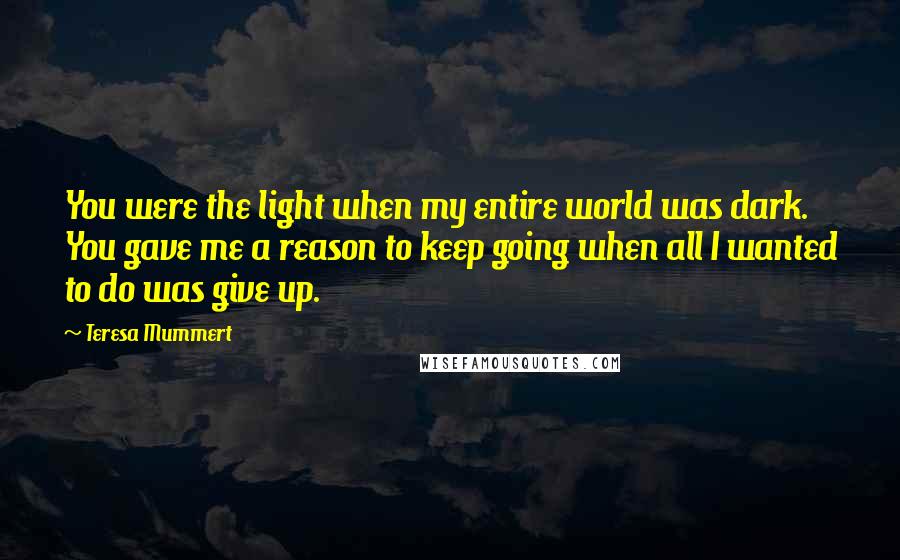 Teresa Mummert Quotes: You were the light when my entire world was dark. You gave me a reason to keep going when all I wanted to do was give up.