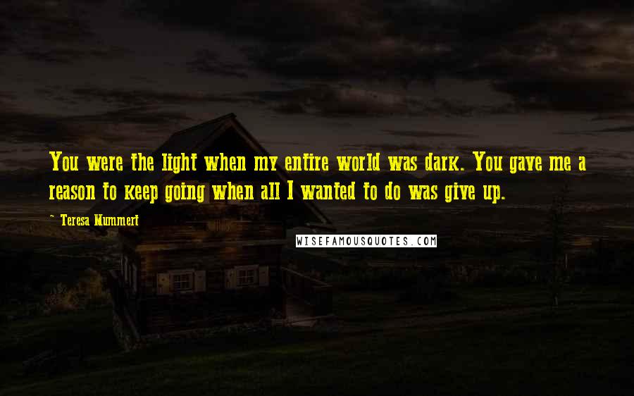Teresa Mummert Quotes: You were the light when my entire world was dark. You gave me a reason to keep going when all I wanted to do was give up.