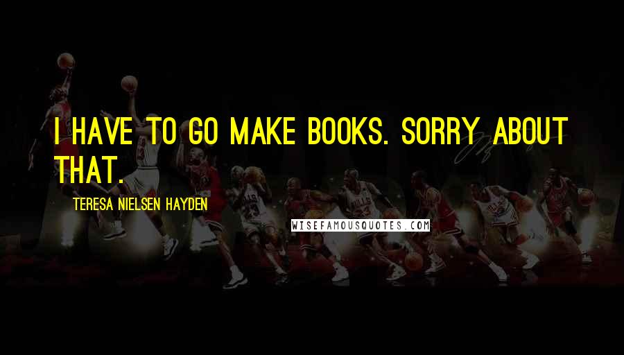 Teresa Nielsen Hayden Quotes: I have to go make books. Sorry about that.