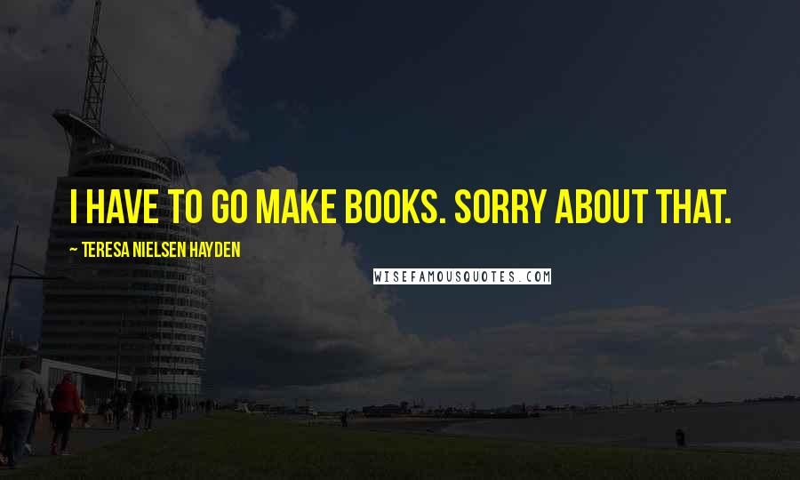 Teresa Nielsen Hayden Quotes: I have to go make books. Sorry about that.