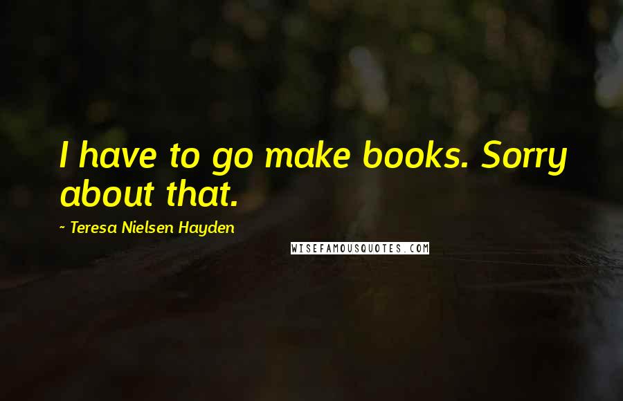 Teresa Nielsen Hayden Quotes: I have to go make books. Sorry about that.