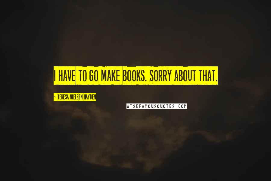 Teresa Nielsen Hayden Quotes: I have to go make books. Sorry about that.