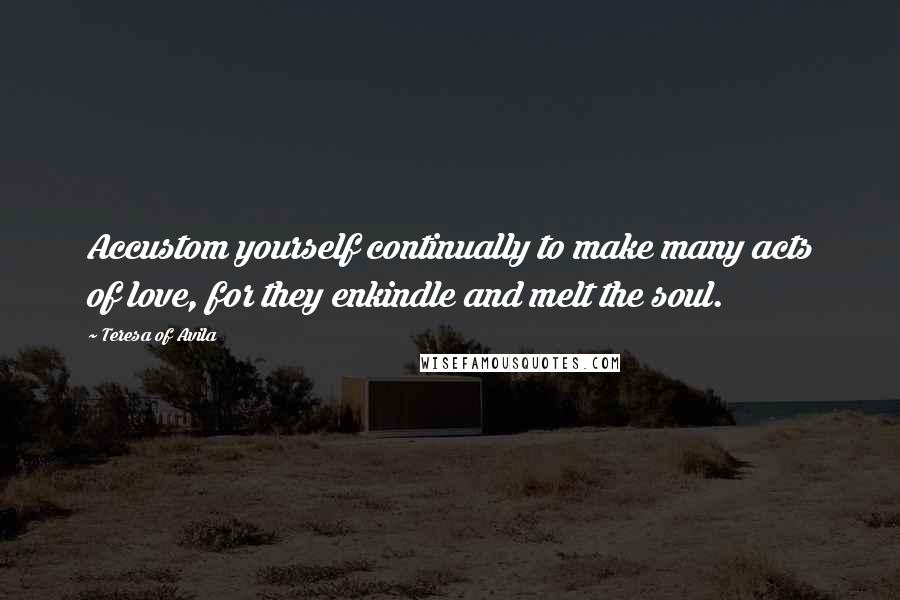 Teresa Of Avila Quotes: Accustom yourself continually to make many acts of love, for they enkindle and melt the soul.