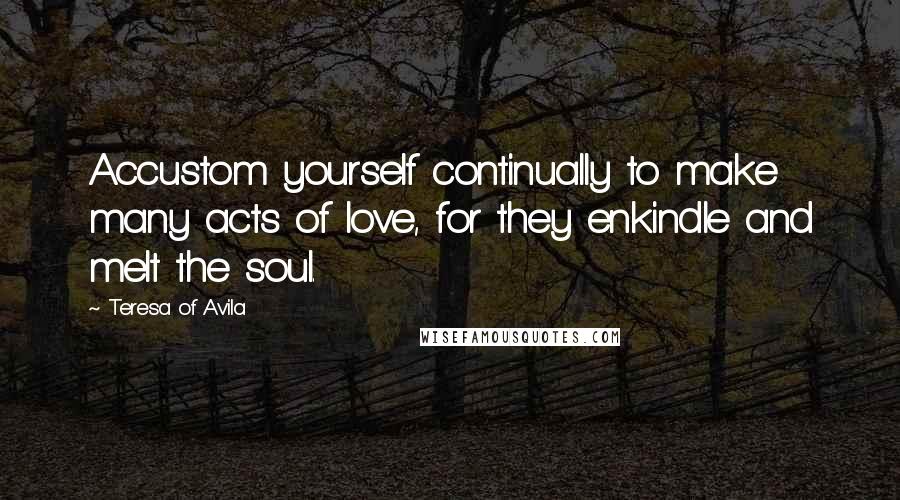 Teresa Of Avila Quotes: Accustom yourself continually to make many acts of love, for they enkindle and melt the soul.