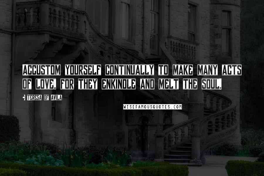 Teresa Of Avila Quotes: Accustom yourself continually to make many acts of love, for they enkindle and melt the soul.