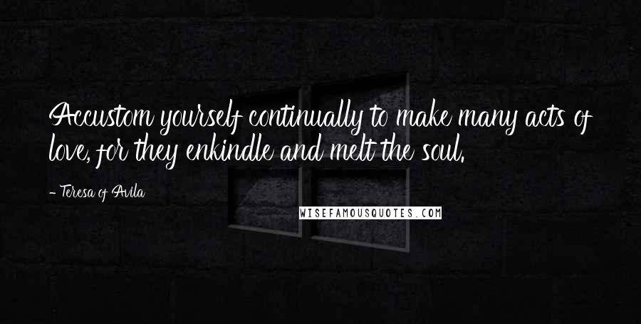 Teresa Of Avila Quotes: Accustom yourself continually to make many acts of love, for they enkindle and melt the soul.