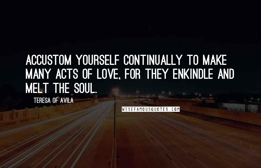 Teresa Of Avila Quotes: Accustom yourself continually to make many acts of love, for they enkindle and melt the soul.