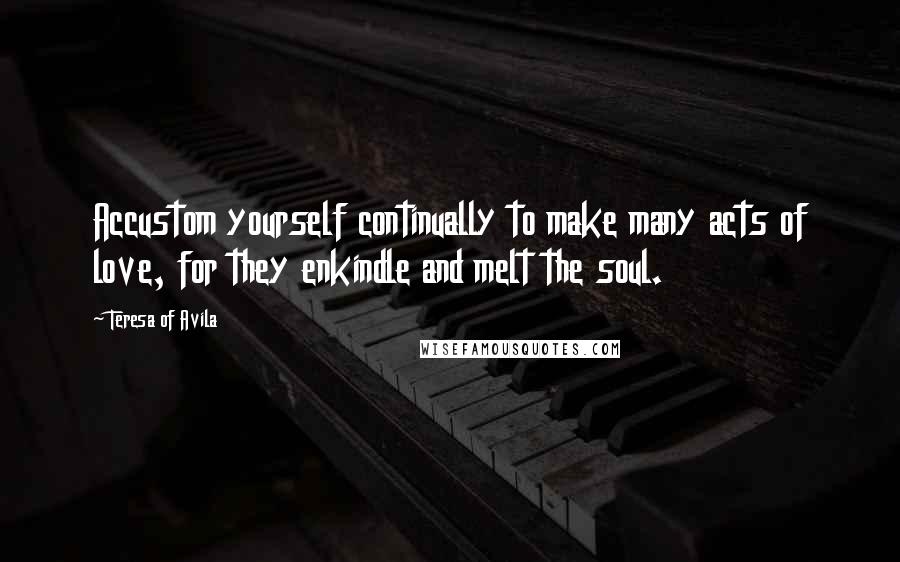 Teresa Of Avila Quotes: Accustom yourself continually to make many acts of love, for they enkindle and melt the soul.