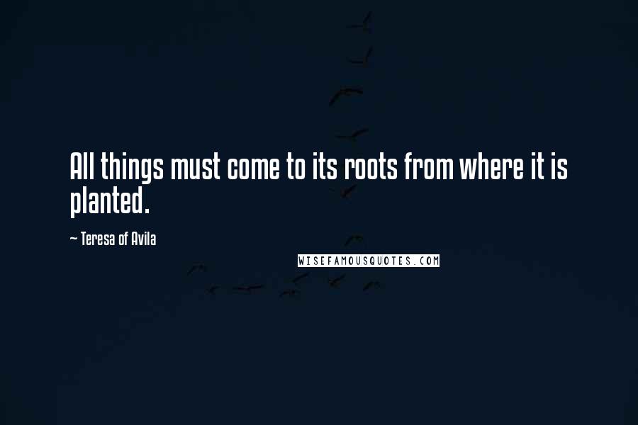 Teresa Of Avila Quotes: All things must come to its roots from where it is planted.