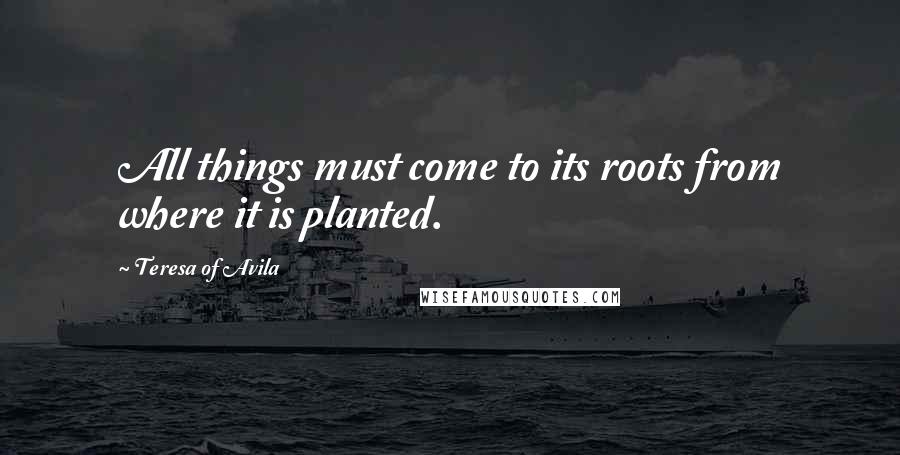 Teresa Of Avila Quotes: All things must come to its roots from where it is planted.