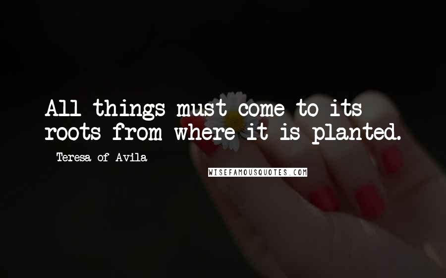 Teresa Of Avila Quotes: All things must come to its roots from where it is planted.