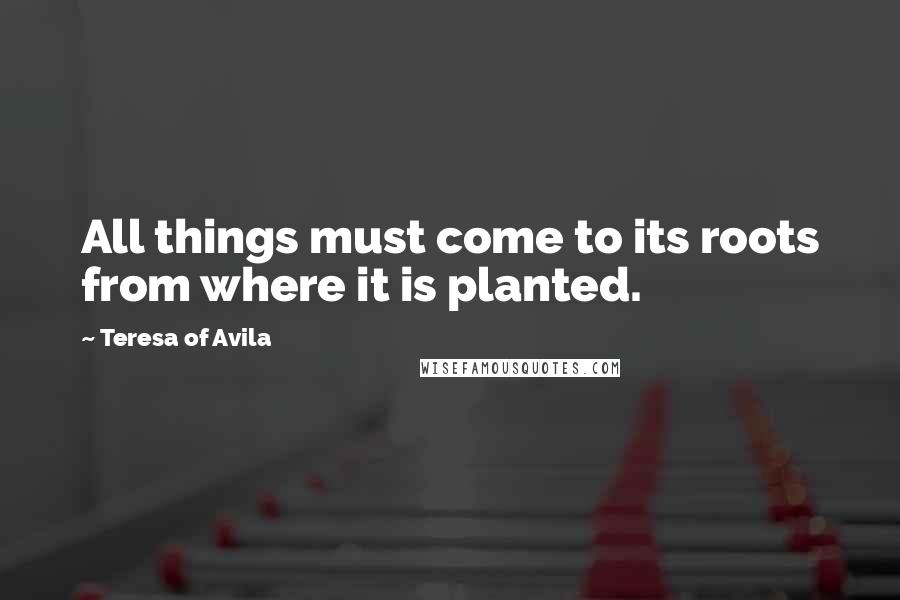 Teresa Of Avila Quotes: All things must come to its roots from where it is planted.