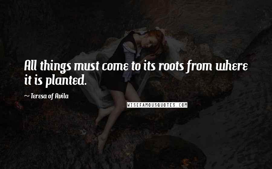 Teresa Of Avila Quotes: All things must come to its roots from where it is planted.