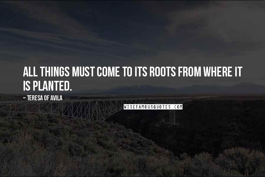 Teresa Of Avila Quotes: All things must come to its roots from where it is planted.