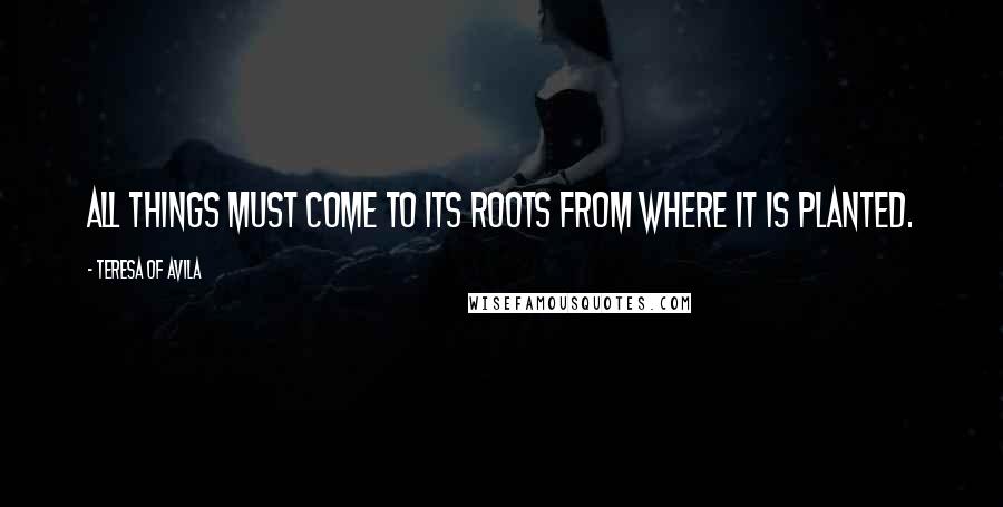 Teresa Of Avila Quotes: All things must come to its roots from where it is planted.